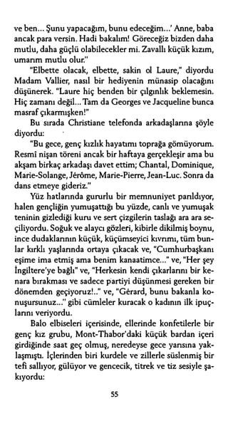 ve ben... Şunu yapacağım, bunu edeceğim...' Anne, baba
ancak para versin. Hadi bakalım! Göreceğiz bizden daha
mutlu, daha güçlü olabilecekler mi. Zavallı küçük kızım,
umarım mutlu olur.''
"Elbette olacak, elbette, sakin ol Laure," diyordu
Madam Vallier, nasıl bir hediyenin münasip olacağını
düşünerek. "Laure hiç benden bir çılgınlık beklemesin.
Hiç zamanı değil... Tam da Georges ve Jacqueline bunca
masraf çıkarmışken!"
Bu sırada Christiane telefonda arkadaşlarına şöyle
diyordu:
"Bu gece, genç kızlık hayatımı toprağa gömüyorum.
Resmi nişan töreni ancak bir haftaya gerçekleşir ama bu
akşam birkaç arkadaşı davet ettim; Chantal, Dominique,
Marie-Solange, Jerôme, Marie-Pierre, Jean-Luc. Sonra da
dans etmeye gideriz.''
Yüz hatlarında gururlu bir memnuniyet parıldıyor,
halen gençliğin yumuşattığı bu yüzde, canlı ve yumuşak
teninin gizlediği kuru ve sert çizgilerin taslağı ara ara se­
çiliyordu. Soğuk ve alaycı gözleri, kibirle dikilmiş boynu,
ince dudaklarının küçük, küçümseyici kıvrımı, tüm bun­
lar kırklı yaşlarında ortaya çıkacak ve, "Cumhurbaşkanı
eşime ima etmiş ama benim kanaatimce..." ve, "Her şey
İngiltere'ye bağlı" ve, "Herkesin kendi çıkarlarını bir ke­
nara bırakması ve sadece partiyi düşünmesi gereken bir
dönemden geçiyoruz!.." ve, "Gerard, bunu bakanla ko­
nuşursunuz...'' gibi cümleler kuracak o kadının ilk ipuç­
larını veriyordu.
Balo elbiseleri içerisinde, ellerinde konfetilerle bir
genç kız grubu, Mont-Thabor'daki küçük bardan içeri
girdiğinde saat geç olmuş, neredeyse gece yarısına yak­
laşmıştı. İçlerinden biri kurdele ve zillerle süslenmiş bir
tefi sallıyor, gülüyor ve gencecik, titrek ve tiz sesiyle şa­
kıyordu:
55
 