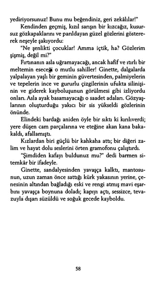 yediriyorsunuz! Bunu mu beğendiniz, geri zekalılar!"
Kendinden geçmiş, kızıl sarışın bir kızcağız, kusur­
suz gözkapaklannı ve parıldayan güzel gözlerini göstere­
rek neşeyle şakıyordu:
"Ne şenlikti çocuklar! Amma içtik, ha? Gözlerim
şişmiş, değil mi?"
Fırtınanın asla uğramayacağı, ancak hafif ve ıtırlı bir
meltemin eseceği o mutlu sahiller! Ginette, dalgalarda
yalpalayan yaşlı bir geminin güvertesinden, palmiyelerin
ve tepelerin ince ve gururlu çizgilerinin ufukta silinişi­
nin ve giderek kayboluşunun görülmesi gibi izliyordu
onları. Asla ayak basamayacağı o saadet adalan. Gözyaş­
larının oluşturduğu yakıcı bir sis yükseldi gözlerinin
önünde.
Elindeki bardağı aniden öyle bir sıktı ki kırılıverdi;
yere düşen cam parçalarına ve eteğine akan kana baka­
kaldı, afallamıştı.
Kızlardan biri güçlü bir kahkaha attı; bir diğeri za­
lim ve hayat dolu seslerini örten gramofonu çalıştırdı.
"Şimdiden kafayı buldunuz mu?" dedi barmen si­
temkar bir ifadeyle.
Ginette, sandalyesinden yavaşça kalktı, mantosu­
nun, uzun zaman önce sattığı kürk yakasının yerine, çe­
nesinin altından bağladığı eski ve rengi atmış mavi eşar­
bını yavaşça boynuna doladı; kapıyı açtı, sessizce, teva­
zuyla dışarı süzüldü ve soğuk gecede kayboldu.
58
 
