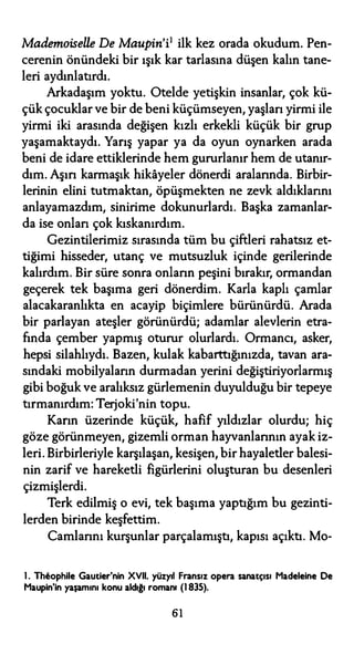 Mademoiselle De Maupin'i1 ilk kez orada okudum. Pen­
cerenin önündeki bir ışık kar tarlasına düşen kalın tane­
leri aydınlatırdı.
Arkadaşım yoktu. Otelde yetişkin insanlar, çok kü­
çük çocuklar ve bir de beni küçümseyen, yaşlan yirmi ile
yirmi iki arasında değişen kızlı erkekli küçük bir grup
yaşamaktaydı. Yarış yapar ya da oyun oynarken arada
beni de idare ettiklerinde hem gururlanır hem de utanır­
dım. Aşın karmaşık hikayeler dönerdi aralarında. Birbir­
lerinin elini tutmaktan, öpüşmekten ne zevk aldıklarını
anlayamazdım, sinirime dokunurlardı. Başka zamanlar­
da ise onları çok kıskanırdım.
Gezintilerimiz sırasında tüm bu çiftleri rahatsız et­
tiğimi hisseder, utanç ve mutsuzluk içinde gerilerinde
kalırdım. Bir süre sonra onların peşini bırakır, ormandan
geçerek tek başıma geri dönerdim. Karla kaplı çamlar
alacakaranlıkta en acayip biçimlere bürünürdü. Arada
bir parlayan ateşler görünürdü; adamlar alevlerin etra­
fında çember yapmış oturur olurlardı. Ormancı, asker,
hepsi silahlıydı. Bazen, kulak kabarttığınızda, tavan ara­
sındaki mobilyaların durmadan yerini değiştiriyorlarmış
gibi boğuk ve aralıksız gürlemenin duyulduğu bir tepeye
tırmanırdım: Terjoki'nin topu.
Karın üzerinde küçük, hafif yıldızlar olurdu; hiç
göze görünmeyen, gizemli orman hayvanlarının ayak iz­
leri. Birbirleriyle karşılaşan, kesişen, bir hayaletler balesi­
nin zarif ve hareketli figürlerini oluşturan bu desenleri
çizmişlerdi.
Terk edilmiş o evi, tek başıma yaptığım bu gezinti­
lerden birinde keşfettim.
Camlarını kurşunlar parçalamıştı, kapısı açıktı. Mo-
l. Thl!ophile Gautier'nin XVll. yüzyıl Fransız opera sanatçısı Madeleine De
Maupin'in yaşamını konu aldığı romanı (l 835).
61
 