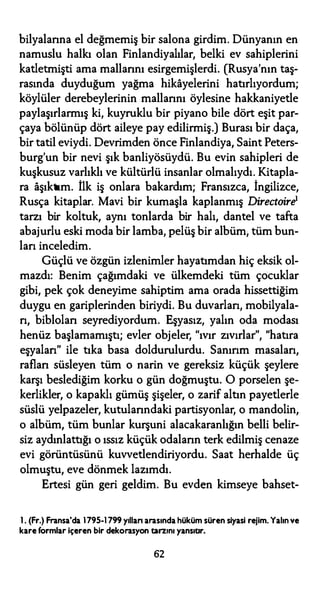 bilyalarına el değmemiş bir salona girdim. Dünyanın en
namuslu halkı olan Finlandiyalılar, belki ev sahiplerini
katletmişti ama mallarını esirgemişlerdi. (Rusya'nın taş­
rasında duyduğum yağma hikayelerini hatırlıyordum;
köylüler derebeylerinin mallarını öylesine hakkaniyetle
paylaşırlarmış ki, kuyruklu bir piyano bile dört eşit par­
çaya bölünüp dört aileye pay edilirmiş.) Burası bir daça,
bir tatil eviydi. Devrimden önce Finlandiya, Saint Peters­
burg'un bir nevi şık banliyösüydü. Bu evin sahipleri de
kuşkusuz varlıklı ve kültürlü insanlar olmalıydı. Kitapla­
ra aşıktım. ilk iş onlara bakardım; Fransızca, İngilizce,
Rusça kitaplar. Mavi bir kumaşla kaplanmış Directoire1
tarzı bir koltuk, aynı tonlarda bir halı, dantel ve tafta
abajurlu eski moda bir lamba, pelüş bir albüm; tüm bun­
ları inceledim.
Güçlü ve özgün izlenimler hayatımdan hiç eksik ol­
mazdı: Benim çağımdaki ve ülkemdeki tüm çocuklar
gibi, pek çok deneyime sahiptim ama orada hissettiğim
duygu en gariplerinden biriydi. Bu duvarları, mobilyala­
rı, bibloları seyrediyordum. Eşyasız, yalın oda modası
henüz başlamamıştı; evler objeler, "ıvır zıvırlar", "hatıra
eşyaları" ile tıka basa doldurulurdu. Sanırım masaları,
rafları süsleyen tüm o narin ve gereksiz küçük şeylere
karşı beslediğim korku o gün doğmuştu. O porselen şe­
kerlikler, o kapaklı gümüş şişeler, o zarif altın payetlerle
süslü yelpazeler, kutularındaki partisyonlar, o mandolin,
o albüm, tüm bunlar kurşuni alacakaranlığın belli belir­
siz aydınlattığı o ıssız küçük odaların terk edilmiş cenaze
evi görüntüsünü kuvvetlendiriyordu. Saat herhalde üç
olmuştu, eve dönmek lazımdı.
Ertesi gün geri geldim. Bu evden kimseye bahset-
1. (Fr.) Fransa'da 1795-1799 yıllan arasında hüküm süren siyasi rejim. Yalınve
kare formlar içeren bir dekorasyon tarzını yansıtır.
62
 