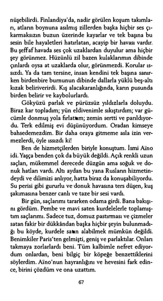 nüşebilirdi. Finlandiya'da, nadir görülen koşum takımla­
rı, atların boynuna asılmış zillerden başka hiçbir ses çı­
karmaksızın buzun üzerinde kayarlar ve tek başına bu
sesin bile hayaletleri hatırlatan, acayip bir havası vardır.
Bu şeffaf havada ses çok uzaklardan duyulur ama hiçbir
şey görünmez. Hüzünlü zil bazen kulaklarımın dibinde
çınlardı oysa at uzaklarda olur, görünmezdi. Korular ıs­
sızdı. Ya da tam tersine, insan kendini tek başına sanır­
ken birdenbire burnunun dibinde dallarla yüklü beş-altı
kızak beliriverirdi. Kış alacakaranlığında, karın pusunda
birden belirir ve kaybolurlardı.
Gökyüzü parlak ve pürüzsüz yıldızlarla doluydu.
Biraz kar topladım; yün eldivenimle sıkıştırdım; var gü­
cümle donmuş yola fırlattım; zemin sertti ve parıldıyor­
du. Terk edilmiş evi düşünüyordum. Oradan kimseye
bahsedemezdim. Bir daha oraya gitmeme asla izin ver­
mezlerdi, öyle ıssızdı ki!
Ben de hizmetçilerden biriyle konuştum. İsmi .Afno
idi. Yaşça benden çok da büyük değildi.Açık renkli uzun
saçları, mükemmel derecede düzgün ama soğuk ve do­
nuk hatları vardı. Altı aydan bu yana Rusların hizmetin­
deydi ve dilimizi anlıyor, hatta biraz da konuşabiliyordu.
Su perisi gibi gururlu ve donuk havasına ters düşen, kuş
şakımasına benzer canlı ve taze bir sesi vardı.
Bir gün, saçlarımı tararken odama girdi. Bana bakışı­
nı gördüm. Pembe ve mavi saten kurdelelerle toplamış­
tım saçlarımı. Sadece tuz, domuz pastırması ve çizmeler
satan fakir bir dükkandan başka hiçbir şeyin bulunmadı­
ğı bu köyde, kurdele satın alabilmek mümkün değildi.
Benimkiler Paris'ten gelmişti, geniş ve parlaktılar. Onları
takmaya zorlarlardı beni. Tüm kalbimle nefret ediyor­
dum onlardan, beni bilgiç bir köpeğe benzettiklerini
söylerdim. Afno'nun hayranlığını ve hevesini fark edin­
ce, birini çözdüm ve ona uzattım.
67
 
