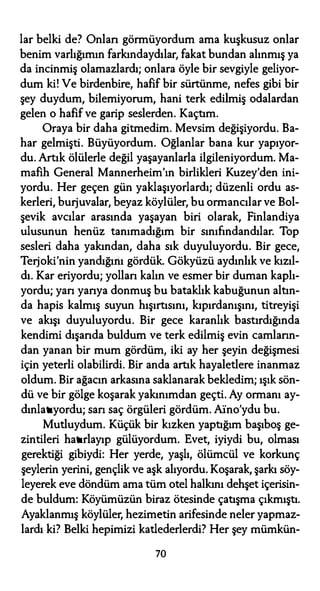 lar belki de? Onları görmüyordum ama kuşkusuz onlar
benim varlığımın farkındaydılar, fakat bundan alınmış ya
da incinmiş olamazlardı; onlara öyle bir sevgiyle geliyor­
dum ki! Ve birdenbire, hafif bir sürtünme, nefes gibi bir
şey duydum, bilemiyorum, hani terk edilmiş odalardan
gelen o hafif ve garip seslerden. Kaçtım.
Oraya bir daha gitmedim. Mevsim değişiyordu. Ba­
har gelmişti. Büyüyordum. Oğlanlar bana kur yapıyor­
du. Artık ölülerle değil yaşayanlarla ilgileniyordum. Ma­
mafih General Mannerheim'ın birlikleri Kuzey'den ini­
yordu. Her geçen gün yaklaşıyorlardı; düzenli ordu as­
kerleri, burjuvalar, beyaz köylüler, bu ormancılar ve Bol­
şevik avcılar arasında yaşayan biri olarak, Finlandiya
ulusunun henüz tanımadığım bir sınıfındandılar. Top
sesleri daha yakından, daha sık duyuluyordu. Bir gece,
Terjoki'nin yandığını gördük. Gökyüzü aydınlık ve kızıl­
dı. Kar eriyordu; yollan kalın ve esmer bir duman kaplı­
yordu; yan yarıya donmuş bu bataklık kabuğunun altın­
da hapis kalmış suyun hışırtısını, kıpırdanışını, titreyişi
ve akışı duyuluyordu. Bir gece karanlık bastırdığında
kendimi dışarıda buldum ve terk edilmiş evin camların­
dan yanan bir mum gördüm, iki ay her şeyin değişmesi
için yeterli olabilirdi. Bir anda artık hayaletlere inanmaz
oldum. Bir ağacın arkasına saklanarak bekledim; ışık sön­
dü ve bir gölge koşarak yakınımdan geçti. Ay ormanı ay­
dınlatıyordu; sarı saç örgüleri gördüm. Afno'ydu bu.
Mutluydum. Küçük bir kızken yaptığım başıboş ge­
zintileri hatırlayıp gülüyordum. Evet, iyiydi bu, olması
gerektiği gibiydi: Her yerde, yaşlı, ölümcül ve korkunç
şeylerin yerini, gençlik ve aşk alıyordu. Koşarak, şarkı söy­
leyerek eve döndüm ama tüm otel halkını dehşet içerisin­
de buldum: Köyümüzün biraz ötesinde çatışma çıkmıştı.
Ayaklanmış köylüler, hezimetin arifesinde neler yapmaz­
lardı ki? Belki hepimizi katlederlerdi? Her şey mümkün-
70
 