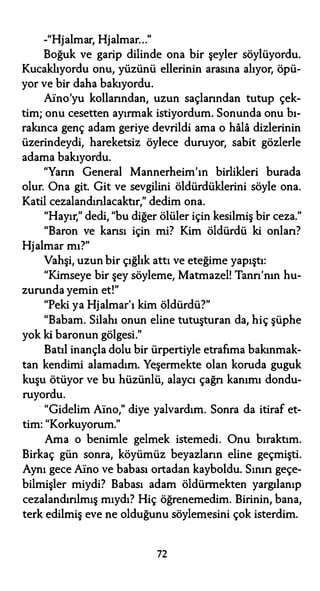-"Hjalmar, Hjalmar..."
Boğuk ve garip dilinde ona bir şeyler söylüyordu.
Kucaklıyordu onu, yüzünü ellerinin arasına alıyor, öpü­
yor ve bir daha bakıyordu.
Aino'yu kollarından, uzun saçlarından tutup çek­
tim; onu cesetten ayırmak istiyordum. Sonunda onu bı­
rakınca genç adam geriye devrildi ama o hala dizlerinin
üzerindeydi, hareketsiz öylece duruyor, sabit gözlerle
adama bakıyordu.
"Yarın General Mannerheim'ın birlikleri burada
olur. Ona git. Git ve sevgilini öldürdüklerini söyle ona.
Katil cezalandırılacaktır," dedim ona.
"Hayır," dedi, "bu diğer ölüler için kesilmiş bir ceza."
"Baron ve karısı için mi? Kim öldürdü ki onları?
Hjalmar mı?"
Vahşi, uzun bir çığlık attı ve eteğime yapıştı:
"Kimseye bir şey söyleme, Matmazel! Tanrı'nın hu­
zurunda yemin et!"
"Peki ya Hjalmar'ı kim öldürdü?"
"Babam. Silahı onun eline tutuşturan da, hiç şüphe
yok ki baronun gölgesi."
Batıl inançla dolu bir ürpertiyle etrafıma bakınmak­
tan kendimi alamadım. Y�şermekte olan koruda guguk
kuşu ötüyor ve bu hüzünlü, alaycı çağrı kanımı dondu­
ruyordu.
· "Gidelim Aino," diye yalvardım. Sonra da itiraf et­
tim: "Korkuyorum."
Ama o benimle gelmek istemedi. Onu bıraktım.
Birkaç gün sonra, köyümüz beyazların eline geçmişti.
Aynı gece Aino ve babası ortadan kayboldu. Sının geçe­
bilmişler miydi? Babası adam öldürmekten yargılanıp
cezalandırılmış mıydı? Hiç öğrenemedim. Birinin, bana,
terk edilmiş eve ne olduğunu söylemesini çok isterdim.
72
 