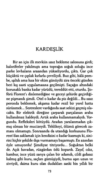 KARDEŞLİK
Bir an için ilk mevkiin ıssız bekleme salonuna girdi;
kaloriferler yakılmıştı ama toprağın soğuk soluğu ince
parke levhaların arasından yükseliyordu, çıktı. Gar çok
küçüktü ve çıplak kırlarla çevriliydi. Buz gibi, hala pem­
be, ışıltılı ama kısa bir ekim günüydü zira önceki günden
beri kış saati uygulamasına geçilmişti. Saçağın altındaki
korunaklı banka kadar yürüdü, tereddüt etti, oturdu. Şo­
förü Florent'ı dinlemediğine ve geceyi şehirde geçirdiği­
ne pişmandı şimdi. Otel o kadar da pis değildi... Bu ıssız
peronda beklemek, akşama kadar rezil bir yerel hatta
sürünmek... Sestreslere vardığında saat sekizi geçmiş ola­
caktı. Bir elektrik direğine çarparak parçalanan araba
kullanılmaz haldeydi. Artık araba kullanmamalıydı. Yor­
gundu. Refleksleri kötüydü. Aradan yaralanmadan çık­
mış olması bir mucizeydi. Tehlikeyi, ölümü görecek za­
manı olmamıştı. Sonrasında da utandığı korkusunu Flo­
rent'dan saklamak için kendisini o kadar kasmıştı ki, sini­
rini hiçbir şekilde dışa vurmamayı başarmıştı. En azından
öyle umuyordu! Şimdiyse titriyordu... Soğuktan belki
de. Açık havadan, rüzgardan ödü kopardı. Zayıf, cılız,
kambur, ince yüzü sarıya çalan bir adamdı, cildi gıdasız
kalmış gibi kuru, saçları gümüşiydi, burnu aşın uzun ve
sivriydi, daima kuru olan dudakları sanki bin yıllık bir
73
 