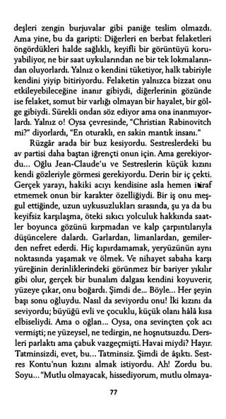 deşleri zengin burjuvalar gibi paniğe teslim olmazdı.
Ama yine, bu da garipti: Diğerleri en berbat felaketleri
öngördükleri halde sağlıklı, keyifli bir görüntüyü koru­
yabiliyor, ne bir saat uykularından ne bir tek lokmaların­
dan oluyorlardı. Yalnız o kendini tüketiyor, halk tabiriyle
kendini yiyip bitiriyordu. Felaketin yalnızca bizzat onu
etkileyebileceğine inanır gibiydi, diğerlerinin gözünde
ise felaket, somut bir varlığı olmayan bir hayalet, bir göl­
ge gibiydi. Sürekli ondan söz ediyor ama ona inanmıyor­
lardı. Yalnız o! Oysa çevresinde, "Christian Rabinovitch
mi?" diyorlardı, "En oturaklı, en sakin mantık insanı."
Rüzgar arada bir buz kesiyordu. Sestreslerdeki bu
av partisi daha baştan iğrençti onun için. Ama gerekiyor­
du... Oğlu Jean-Claude'u ve Sestreslerin küçük kızını
kendi gözleriyle görmesi gerekiyordu. Derin bir iç çekti.
Gerçek yarayı, hakiki acıyı kendisine asla hemen itiraf
etmemek onun bir karakter özelliğiydi. Bir iş onu meş­
gul ettiğinde, uzun uykusuzlukları sırasında, şu ya da bu
keyifsiz karşılaşma, öteki sıkıcı yolculuk hakkında saat­
ler boyunca gözünü kırpmadan ve kalp çarpıntılarıyla
düşüncelere dalardı. Garlardan, limanlardan, gemiler­
den nefret ederdi. Hiç kıpırdamamak, yeryüzünün aynı
noktasında yaşamak ve ölmek. Ve nihayet sabaha karşı
yüreğinin derinliklerindeki görünmez bir bariyer yıkılır
gibi olur, gerçek bir bunalım dalgası kendini koyuverir,
yüzeye çıkar, onu boğardı. Şimdi de... Böyle... Her şeyin
başı sonu oğluydu. Nasıl da seviyordu onu! İki kızını da
seviyordu; büyüğü evli ve çocuklu, küçük olanı hala kısa
elbiseliydi. Ama o oğlan... Oysa, ona sevinçten çok acı
vermişti; ne yüzeysel, ne tedirgin, ne hoşnutsuzdu. Ders­
leri parlaktı ama çabuk vazgeçmişti. Havai miydi? Hayır.
Tatminsizdi, evet, bu... Tatminsiz. Şimdi de aşıktı. Sest­
res Kontu'nun kızını almak istiyordu. Ah! Zordu bu.
Soyu... "Mutlu olmayacak, hissediyorum, mutlu olmaya-
77
 