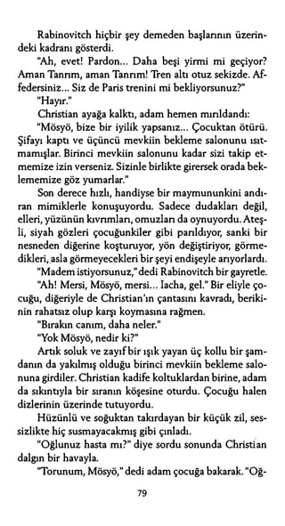 Rabinovitch hiçbir şey demeden başlarının üzerin­
deki kadranı gösterdi.
"Ah, evet! Pardon... Daha beşi yirmi mi geçiyor?
Aman Tanrım, aman Tanrım! Tren altı otuz sekizde. Af­
federsiniz... Siz de Paris trenini mi bekliyorsunuz?"
"Hayır."
Christian ayağa kalktı, adam hemen mırıldandı:
"Mösyö, bize bir iyilik yapsanız... Çocuktan ötürü.
Şifayı kaptı ve üçüncü mevkiin bekleme salonunu ısıt­
mamışlar. Birinci mevkiin salonunu kadar sizi takip et­
memize izin verseniz. Sizinle birlikte girersek orada bek­
lememize göz yumarlar."
Son derece hızlı, handiyse bir maymununkini andı­
ran mimiklerle konuşuyordu. Sadece dudakları değil,
elleri, yüzünün kıvrımları, omuzlan da oynuyordu. Ateş­
li, siyah gözleri çocuğunkiler gibi parıldıyor, sanki bir
nesneden diğerine koşturuyor, yön değiştiriyor, görme­
dikleri, asla görmeyecekleri bir şeyi endişeyle arıyorlardı.
"Madem istiyorsunuz,"dedi Rabinovitch bir gayretle.
"Ah! Mersi, Mösyö, mersi... Iacha, gel." Bir eliyle ço­
cuğu, diğeriyle de Christian'ın çantasını kavradı, beriki­
nin rahatsız olup karşı koymasına rağmen.
"Bırakın canım, daha neler."
"Yok Mösyö, nedir ki?"
Artık soluk ve zayıf bir ışık yayan üç kollu bir şam­
danın da yakılmış olduğu birinci mevkiin bekleme salo­
nuna girdiler. Christian kadife koltuklardan birine, adam
da sıkıntıyla bir sıranın köşesine oturdu. Çocuğu halen
dizlerinin üzerinde tutuyordu.
Hüzünlü ve soğuktan takırdayan bir küçük zil, ses­
sizlikte hiç susmayacakmış gibi çınladı.
"Oğlunuz hasta mı?" diye sordu sonunda Christian
dalgın bir havayla.
"Torunum, Mösyö," dedi adam çocuğa bakarak. "Oğ-
79
 