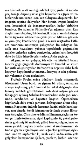 rak üzerinde saati vurduğunda bekliyor, gözlerini kapatı­
yor, tuzağa düşmüş avlar gibi boyunlarını eğiyor ve zi­
hinlerinde ümitsizce -son kez olduğunu düşünerek- bir
imgenin seyrine dalıyorlar. Her birinin imgesi kendine
ama hepsininki de inanamayacakları kadar birbirine
benziyor. Bu adamlar Finlandiya'ya sığınmış olan Rus
alaylarının subayları, iki devrim, iki ateş arasında kalmış­
lar ve isyankar askerlerden çekiniyorlar. Milisler gözleri­
ni yumuyor, kendilerine günlük olarak ulaştırılan katli­
am emirlerini unutmaya çalışıyorlar. Bu subaylar Fin
asıllı ama hayatlarını yabancı topraklarda geçirmişler;
milisler onlardan nefret etmiyorlar, onlara karşı hoşgörü
dolu bir kibir hissediyorlar sadece. Aylar geçiyor.
Akşam, ve kar yağıyor, kör edici ve hüzünlü beyaz
taneler göğü çizgilerle dolduruyor ve karanlık ve sessiz
bir kütle oluşturuyorlar. Barbarie'nin orgcusu daha hızlı
koşuyor; kayış kambur omzunu kesiyor, iz eski pelerini­
nin yakasının altına gizleniyor.
Profesör Krohn evine dönüyor; lisede matematik
öğretmeni. Uzun boylu ve şişman bir adam, omuzlan
arkaya kaykılmış, yüzü kumral bir sakal dalgasıyla süs­
lenmiş, kelebek gözlüklerinin ardındaki solgun gözleri
faltaşı gibi açılmış. Sabahın köründen beri redingotu üze­
rinde, kendinden ve hayattan hoşnut. Öğrencilerin
kağıtlarıyla dolu evrak çantasını koltuğunun altına sıkış­
tırmış. Kapısının önünde karısının kuzinleriyle karşılaşı­
yor, aynı binada, kendi lojmanının üstünde oturan Illma­
nen kardeşler. Christine ve Minna Illmanen, saçlarını ke­
ten şeritlerle tutturmuş, siyah kapüşonlu, üç yakalı pele­
rinler giyinmiş iki meleksi, şeffaf, hassas, solgun, ince ve
uzun yaratık. Boyları o kadar uzun ki sundurmanın al­
tından geçmek için boyunlarını eğmeleri gerekiyor, öyle­
sine ince ve saydamlar ki, kanlı canlı kadınlardan çok
gölgelere benziyorlar: Şallara, yünlere, birbiri üzerine
89
 