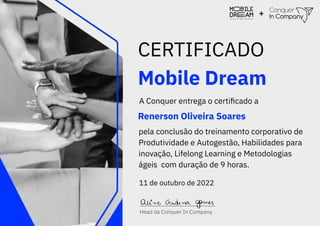 Mobile Dream
CERTIFICADO
A Conquer entrega o certiﬁcado a
Renerson Oliveira Soares
pela conclusão do treinamento corporativo de
Produtividade e Autogestão, Habilidades para
inovação, Lifelong Learning e Metodologias
ágeis com duração de 9 horas.
11 de outubro de 2022
+
 