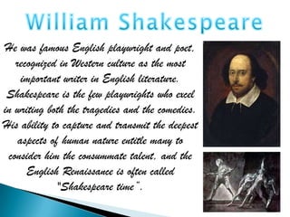 He was famous English playwright and poet,
   recognized in Western culture as the most
     important writer in English literature.
 Shakespeare is the few playwrights who excel
in writing both the tragedies and the comedies.
His ability to capture and transmit the deepest
    aspects of human nature entitle many to
 consider him the consummate talent, and the
      English Renaissance is often called
              "Shakespeare time”.
 