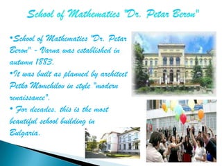 •School of Mathematics "Dr. Petar
Beron" - Varna was established in
autumn 1883.
•It was built as planned by architect
Petko Momchilov in style "modern
renaissance".
• For decades, this is the most
beautiful school building in
Bulgaria.
 