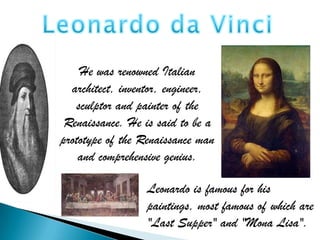 He was renowned Italian
  architect, inventor, engineer,
   sculptor and painter of the
 Renaissance. He is said to be a
prototype of the Renaissance man
    and comprehensive genius.

                  Leonardo is famous for his
                  paintings, most famous of which are
                  "Last Supper" and "Mona Lisa".
 