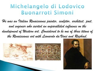 He was an Italian Renaissance painter, sculptor, architect, poet,
     and engineer who exerted an unparalleled influence on the
development of Western art. Considered to be one of three titans of
    the Renaissance art with Leonardo da Vinci and Raphael.
 