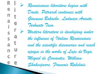  Renaissance literature begins with
  Dante, Petrarch continues with
  Giovanni Bokacho, Ludovico Ariosto,
  Torkuato Taso.
 Western literature is developing under
  the influence of Italian Renaissance
  and the scientific discoveries and reach
  apogee in the works of Lope de Vega,
  Miguel de Cervantes, William
  Shakespeare, Francois Rabelais.
 