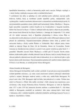 španělského humanismu, v němž se harmonicky pojilo staré s novým, filologie s teologií, a
v němž všechny výdobytky renesance stály ve službách křesťanství.
V architektuře této doby se uplatňuje tzv. sloh isabelský (estilo isabelino), nazvaný podle
královny Isabely, který je kombinací pozdní španělské gotiky, mudejarského stylu
vycházejícího z tradiční muslimské dekorativnosti a renesančních architektonických prvků. K
nejvýznamnějším památkám tohoto období patří kartuziánský klášter Miraflores v Burgosu,
kaple nejvyššího vojenského velitele (Capilla de los Condestables) v burgoské katedrále,
klášter San Juan de los Reyes v Toledu či někdejší královský špital a ubytovna pro poutníky,
dnes luxusní hotel (Hostal de los Reyes Católicos), v Santiagu de Compostela. V 16. století
sílí vliv italské renesance, který si Španělsko přizpůsobuje k obrazu svému. Říká se
mu platereskní (estilo plateresco) a dostal své jméno podle umění stříbrotepců (plateros), které
přenesl do architektury. Nejreprezentativnějším příkladem tohoto slohu je průčelí staré
univerzitní budovy a Kolej svatého Řehoře ve Valladolidu. Mezi velkými jmény tohoto
období se objevují Diego de Siloé, Gil de Hontañón, Alonso de Covarrubias. Pozdní
renesance je charakterizována strohostí a symetrií tvarů, jejímž vrcholem je palác Karla V. v
granadské Alhambře (stavitel Pedro Machuca) a zvláště pak El Escorial. Stavbu tohoto
kláštera, královského paláce a hrobky dokončil Juan de Herrera, který tu strohý klasický styl
zbavený jakékoliv dekorativnosti dovedl k takové dokonalosti, že se o něm hovoří jako o stylu
herrerovském (estilo herreriano). Nejvýznamnějšími představiteli malířství tohoto období jsou
El Greco a Luis Morales, ze sochařů proslul Alonso Berruguete.


Alonso González de Berruguete
Alonso Berruguete byl španělský malíř, sochař a architekt. Je považován za nejvýznamnějšího
sochaře španělské renesance, a je znám svými emotivními sochami zobrazující náboženské
vytržení a utrpení. Berrugete studoval umění u svého otce, malíře Pedra Berrugueta. Po
otcově smrti roku 1504, Berruguete odjel do Itálie, kde pokračoval ve studiu. Většinu času
strávil ve Florencii a v Římě. Jeho malby vytvořené v Itálli vykazují rysy manýrismu a jsou
srovnávány s díly Jacopa Pontorma a Rossa Fiorentina. Berruguete se vrátil do Španělska
roku 1517 a roku 1518 byl jmenován dvorním malířem a sochařem Karla V.. Od tohoto
období se Berruguette soustředil na sochařství. Jeho práce zahrnují oltář v Irské koleji
v Salamance, chór v toledské katedrále a náhrobek toledského arcibiskupa Juana de Tavera ve
špitále sv. Jana Křitele v Toledu.




6. 1. 2013                                                                       Nicole Frýdecká
 