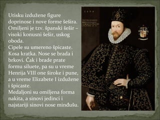 Utisku izdužene figure
doprinose i nove forme šešira.
Omiljeni je tzv. španski šešir –
visoki konusni šešir, uskog
oboda.
Cipele su umereno špicaste.
Kosa kratka. Nose se brada i
brkovi. Čak i brade prate
formu siluete, pa su u vreme
Henrija VIII one široke i pune,
a u vreme Elizabete I izdužene
i špicaste.
Medaljoni su omiljena forma
nakita, a sinovi jedinci i
najstariji sinovi nose minđušu.

 
