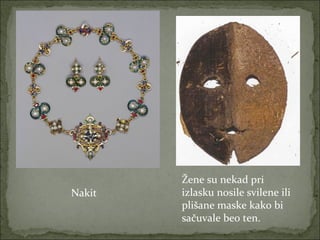 Nakit

Žene su nekad pri
izlasku nosile svilene ili
plišane maske kako bi
sačuvale beo ten.

 