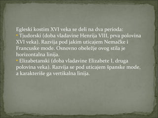 Egleski kostim XVI veka se deli na dva perioda:
• Tjudorski (doba vladavine Henrija VIII, prva polovina
XVI veka). Razvija pod jakim uticajem Nemačke i
Francuske mode. Osnovno obeležje ovog stila je
horizontalna linija.
• Elizabetanski (doba vladavine Elizabete I, druga
polovina veka). Razvija se pod uticajem španske mode,
a karakteriše ga vertikalna linija.

 