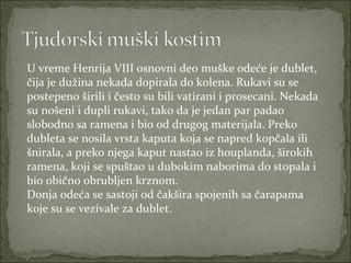 U vreme Henrija VIII osnovni deo muške odeće je dublet,
čija je dužina nekada dopirala do kolena. Rukavi su se
postepeno širili i često su bili vatirani i prosecani. Nekada
su nošeni i dupli rukavi, tako da je jedan par padao
slobodno sa ramena i bio od drugog materijala. Preko
dubleta se nosila vrsta kaputa koja se napred kopčala ili
šnirala, a preko njega kaput nastao iz houplanda, širokih
ramena, koji se spuštao u dubokim naborima do stopala i
bio obično obrubljen krznom.
Donja odeća se sastoji od čakšira spojenih sa čarapama
koje su se vezivale za dublet.

 