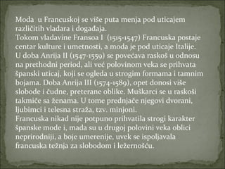 Moda u Francuskoj se više puta menja pod uticajem
različitih vladara i događaja.
Tokom vladavine Fransoa I (1515-1547) Francuska postaje
centar kulture i umetnosti, a moda je pod uticaje Italije.
U doba Anrija II (1547-1559) se povećava raskoš u odnosu
na prethodni period, ali već polovinom veka se prihvata
španski uticaj, koji se ogleda u strogim formama i tamnim
bojama. Doba Anrija III (1574-1589), opet donosi više
slobode i čudne, preterane oblike. Muškarci se u raskoši
takmiče sa ženama. U tome prednjače njegovi dvorani,
ljubimci i telesna straža, tzv. minjoni.
Francuska nikad nije potpuno prihvatila strogi karakter
španske mode i, mada su u drugoj polovini veka oblici
neprirodniji, a boje umerenije, uvek se ispoljavala
francuska težnja za slobodom i ležernošću.

 