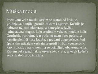 Početkom veka muški kostim se sastoji od košulje,
grudnjaka, donjih i gornjih čakšira i ogrtača. Košulja je
nabrana uzicom oko vrata, a ponegde se javlja i
jednostavna kragna, koju sredinom veka zamenjuje kolir.
Grudnjak, purpoint, je u početku uzan i bez peševa, a
kasnije plemići nose kratke, a građani duge peševe. Pod
španskim uticajem vatiraju se grudi i trbuh (penseron),
kao i rukavi, a na ramenima se pojavljuju obavezna krila.
Krajem veka grudnjak se otvara oko vrata, tako da košulja
sve više dolazi do izražaja.

 