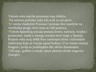 Tokom veka najviše promena trpe čakšire.
•Na samom početku veka još uvek su mi-parti.
•U vreme vladavine Fransoa I postaju šire rasečene na
vertikalne pruge, kroz koje se vidi postava.
•Tokom španskog uticaja postaju krute, vatirane, kratke i
prosecane, mada u mnogo manjoj meri nego u Španiji.
Krajem veka ovaj oblik biva zamenjen širim i ležernijim
čakširama koje se vezuju ispod kolena. U to vreme nestaje
brageta i javlja se preklopljen šlic sličan današnjem.
•Od 1590. godine u modu ulaze pletene donje nogavice
(čarape).

 