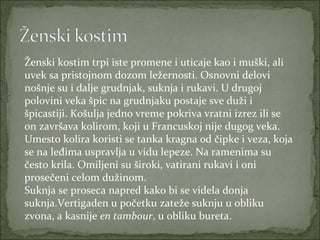 Ženski kostim trpi iste promene i uticaje kao i muški, ali
uvek sa pristojnom dozom ležernosti. Osnovni delovi
nošnje su i dalje grudnjak, suknja i rukavi. U drugoj
polovini veka špic na grudnjaku postaje sve duži i
špicastiji. Košulja jedno vreme pokriva vratni izrez ili se
on završava kolirom, koji u Francuskoj nije dugog veka.
Umesto kolira koristi se tanka kragna od čipke i veza, koja
se na leđima uspravlja u vidu lepeze. Na ramenima su
često krila. Omiljeni su široki, vatirani rukavi i oni
prosečeni celom dužinom.
Suknja se proseca napred kako bi se videla donja
suknja.Vertigaden u početku zateže suknju u obliku
zvona, a kasnije en tambour, u obliku bureta.

 