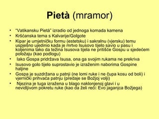 Pietà (mramor)
• “Vatikansku Pietà” izradio od jednoga komada kamena
• Kršćanska tema s Kalvarije/Golgote
• Kipar je umjetničku formu (estetsku) i sakralnu (vjersku) temu
  uspješno ujedinio kada je mrtvo Isusovo tijelo savio u pasu i
  koljenima tako da težina Isusova tijela ne pritišće Gospu u sjedećem
  položaju (kao podlogu)
• Iako Gospa pridržava Isusa, ona ga svojim rukama ne prekriva
• Isusovo golo tijelo suprostavio je izraženim naborima Gospine
  haljine
• Gospa je suzdržana u patnji (ne lomi ruke i ne čupa kosu od boli) i
  vjernički prihvaća patnju (predaje se Božjoj volji)
• Njezina je tuga izražena u blago naklonjenoj glavi i u
  nevidljivom pokretu ruke (kao da želi reći: Evo jaganjca Božjega)
 
