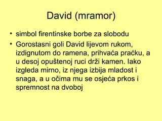 David (mramor)
• simbol firentinske borbe za slobodu
• Gorostasni goli David lijevom rukom,
  izdignutom do ramena, prihvaća praćku, a
  u desoj opuštenoj ruci drži kamen. Iako
  izgleda mirno, iz njega izbija mladost i
  snaga, a u očima mu se osjeća prkos i
  spremnost na dvoboj
 