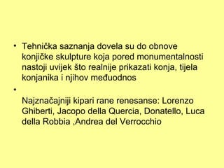 • Tehnička saznanja dovela su do obnove
  konjičke skulpture koja pored monumentalnosti
  nastoji uvijek što realnije prikazati konja, tijela
  konjanika i njihov međuodnos
•
  Najznačajniji kipari rane renesanse: Lorenzo
  Ghiberti, Jacopo della Quercia, Donatello, Luca
  della Robbia ,Andrea del Verrocchio
 