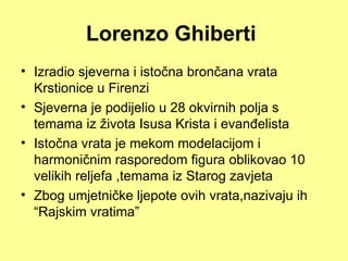Lorenzo Ghiberti
• Izradio sjeverna i istočna brončana vrata
  Krstionice u Firenzi
• Sjeverna je podijelio u 28 okvirnih polja s
  temama iz života Isusa Krista i evanđelista
• Istočna vrata je mekom modelacijom i
  harmoničnim rasporedom figura oblikovao 10
  velikih reljefa ,temama iz Starog zavjeta
• Zbog umjetničke ljepote ovih vrata,nazivaju ih
  “Rajskim vratima”
 