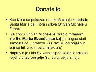 Donatello
• Kao kipar se pokazao na ukrašavanju katedrale
  Santa Maria del Fiore i crkve Or San Michele u
  Firenci
• Za crkvu Or San Michele je izradio mramorni
  kip Sv. Marka Evanđeliste koji je mogao stati
  samostalno u prostoru (za razliku od prijašnjih
  koji su bili vezani za arhitekturu)
• Napravio je i kip Sv. Jurja ispod kojeg je izradio
  reljef s prizorom gdje Sv. Juraj ubija zmaja
 