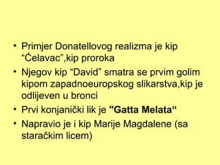 • Primjer Donatellovog realizma je kip
  “Ćelavac”,kip proroka
• Njegov kip “David” smatra se prvim golim
  kipom zapadnoeuropskog slikarstva,kip je
  odlijeven u bronci
• Prvi konjanički lik je "Gatta Melata“
• Napravio je i kip Marije Magdalene (sa
  staračkim licem)
 