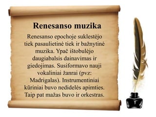 Renesanso muzika
Renesanso epochoje suklestėjo
tiek pasaulietinė tiek ir bažnytinė
muzika. Ypač ištobulėjo
daugiabalsis dainavimas ir
giedojimas. Susiformavo nauji
vokaliniai žanrai (pvz:
Madrigalas). Instrumentiniai
kūriniai buvo nedidelės apimties.
Taip pat mažas buvo ir orkestras.
 