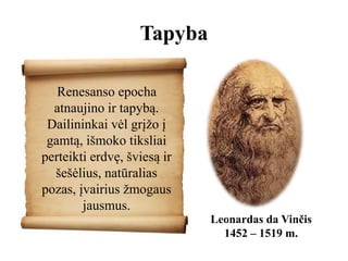 Tapyba
Renesanso epocha
atnaujino ir tapybą.
Dailininkai vėl grįžo į
gamtą, išmoko tiksliai
perteikti erdvę, šviesą ir
šešėlius, natūralias
pozas, įvairius žmogaus
jausmus.
Leonardas da Vinčis
1452 – 1519 m.
 