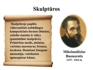Skulptūros
Skulptūroje paplito
viduramžiais nebūdingos
kompozicinės formos (biustas,
raitelio statula) ir rūšys
(paminklinė skulptūra).
Primirštas medis, dažniau
vartotas marmuras, bronza,
terakota. Domėtasi žmogaus
anatomija, vaizduotas
apnuogintas kūnas.
Mikelandželas
Buonarotis
1475 - 1564 m.
 