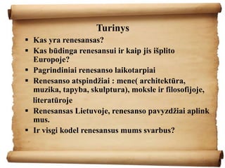 Turinys
 Kas yra renesansas?
 Kas būdinga renesansui ir kaip jis išplito
Europoje?
 Pagrindiniai renesanso laikotarpiai
 Renesanso atspindžiai : mene( architektūra,
muzika, tapyba, skulptura), moksle ir filosofijoje,
literatūroje
 Renesansas Lietuvoje, renesanso pavyzdžiai aplink
mus.
 Ir visgi kodel renesansus mums svarbus?
 