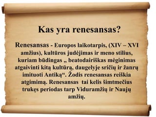 Kas yra renesansas?
Renesansas - Europos laikotarpis, (XIV – XVI
amžius), kultūros judėjimas ir meno stilius,
kuriam būdingas „ beatodairiškas mėginimas
atgaivinti kitą kultūrą, daugelyje sričių ir žanrų
imituoti Antiką“. Žodis renesansas reiškia
atgimimą. Renesansas tai kelis šimtmečius
trukęs periodas tarp Viduramžių ir Naujų
amžių.
 