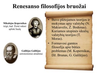 Renesanso filosofijos bruožai
• Buvo plėtojamos teorijos ir
mokymas apie valstybę (N.
Makiavelis, Ž. Bodenas).
Kuriamos utopinės idealių
valstybių teorijos (T.
Moras).
• Formavosi gamtos
filosofija apie būties
problemas (M. Kopernikas,
Dž. Brunas, G. Galilėjus).
Mikalojus Kopernikas
teigė, kad Žemė sukasi
aplink Saulę
Galilėjas Galilėjus
astronominiai atradimai
 