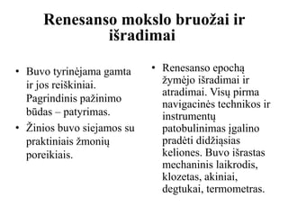 • Renesanso epochą
žymėjo išradimai ir
atradimai. Visų pirma
navigacinės technikos ir
instrumentų
patobulinimas įgalino
pradėti didžiąsias
keliones. Buvo išrastas
mechaninis laikrodis,
klozetas, akiniai,
degtukai, termometras.
Renesanso mokslo bruožai ir
išradimai
• Buvo tyrinėjama gamta
ir jos reiškiniai.
Pagrindinis pažinimo
būdas – patyrimas.
• Žinios buvo siejamos su
praktiniais žmonių
poreikiais.
 
