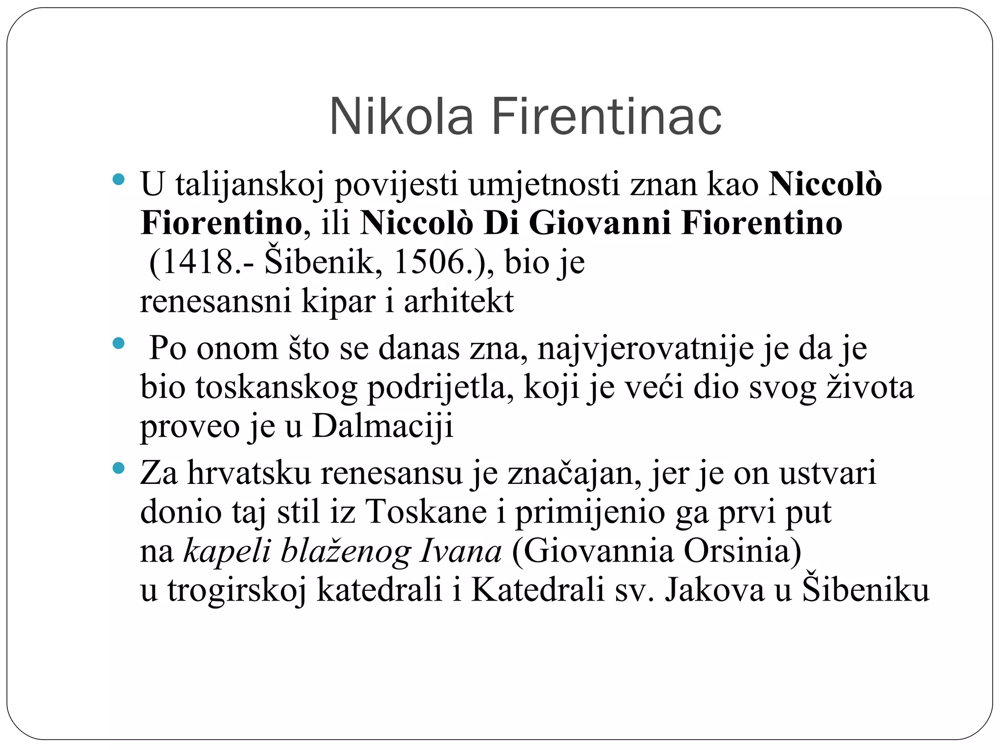 Nikola Firentinac
 U talijanskoj povijesti umjetnosti znan kao Niccolò
  Fiorentino, ili Niccolò Di Giovanni Fiorentino
   (1418.- Šibenik, 1506.), bio je 
  renesansni kipar i arhitekt
  Po onom što se danas zna, najvjerovatnije je da je 
  bio toskanskog podrijetla, koji je veći dio svog života 
  proveo je u Dalmaciji
 Za hrvatsku renesansu je značajan, jer je on ustvari 
  donio taj stil iz Toskane i primijenio ga prvi put 
  na kapeli blaženog Ivana (Giovannia Orsinia) 
  u trogirskoj katedrali i Katedrali sv. Jakova u Šibeniku
 