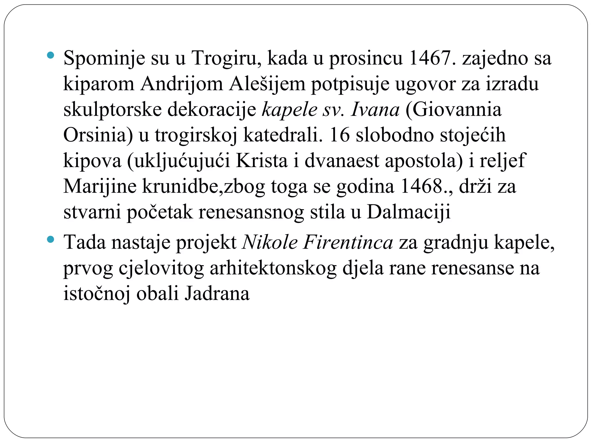 Spominje su u Trogiru, kada u prosincu 1467. zajedno sa 
  kiparom Andrijom Alešijem potpisuje ugovor za izradu 
  skulptorske dekoracije kapele sv. Ivana (Giovannia 
  Orsinia) u trogirskoj katedrali. 16 slobodno stojećih 
  kipova (ukljućujući Krista i dvanaest apostola) i reljef 
  Marijine krunidbe,zbog toga se godina 1468., drži za 
  stvarni početak renesansnog stila u Dalmaciji
 Tada nastaje projekt Nikole Firentinca za gradnju kapele, 
  prvog cjelovitog arhitektonskog djela rane renesanse na 
  istočnoj obali Jadrana
 