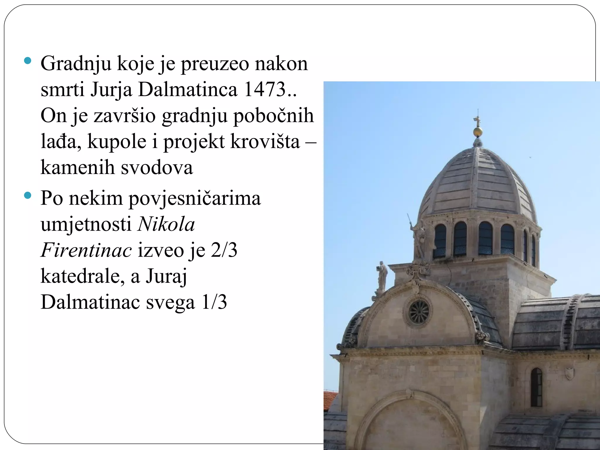  Gradnju koje je preuzeo nakon 
  smrti Jurja Dalmatinca 1473.. 
  On je završio gradnju pobočnih 
  lađa, kupole i projekt krovišta – 
  kamenih svodova
 Po nekim povjesničarima 
  umjetnosti Nikola
  Firentinac izveo je 2/3 
  katedrale, a Juraj 
  Dalmatinac svega 1/3
 