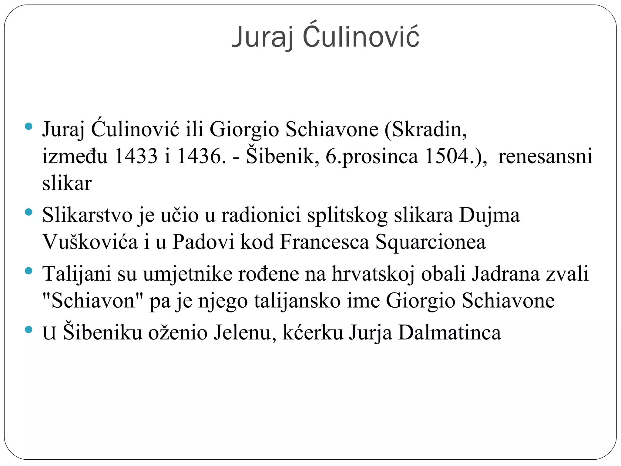 Juraj Ćulinović

 Juraj Ćulinović ili Giorgio Schiavone (Skradin, 
  između 1433 i 1436. - Šibenik, 6.prosinca 1504.),  renesansni 
  slikar
 Slikarstvo je učio u radionici splitskog slikara Dujma 
  Vuškovića i u Padovi kod Francesca Squarcionea
 Talijani su umjetnike rođene na hrvatskoj obali Jadrana zvali 
  "Schiavon" pa je njego talijansko ime Giorgio Schiavone
 U Šibeniku oženio Jelenu, kćerku Jurja Dalmatinca
 