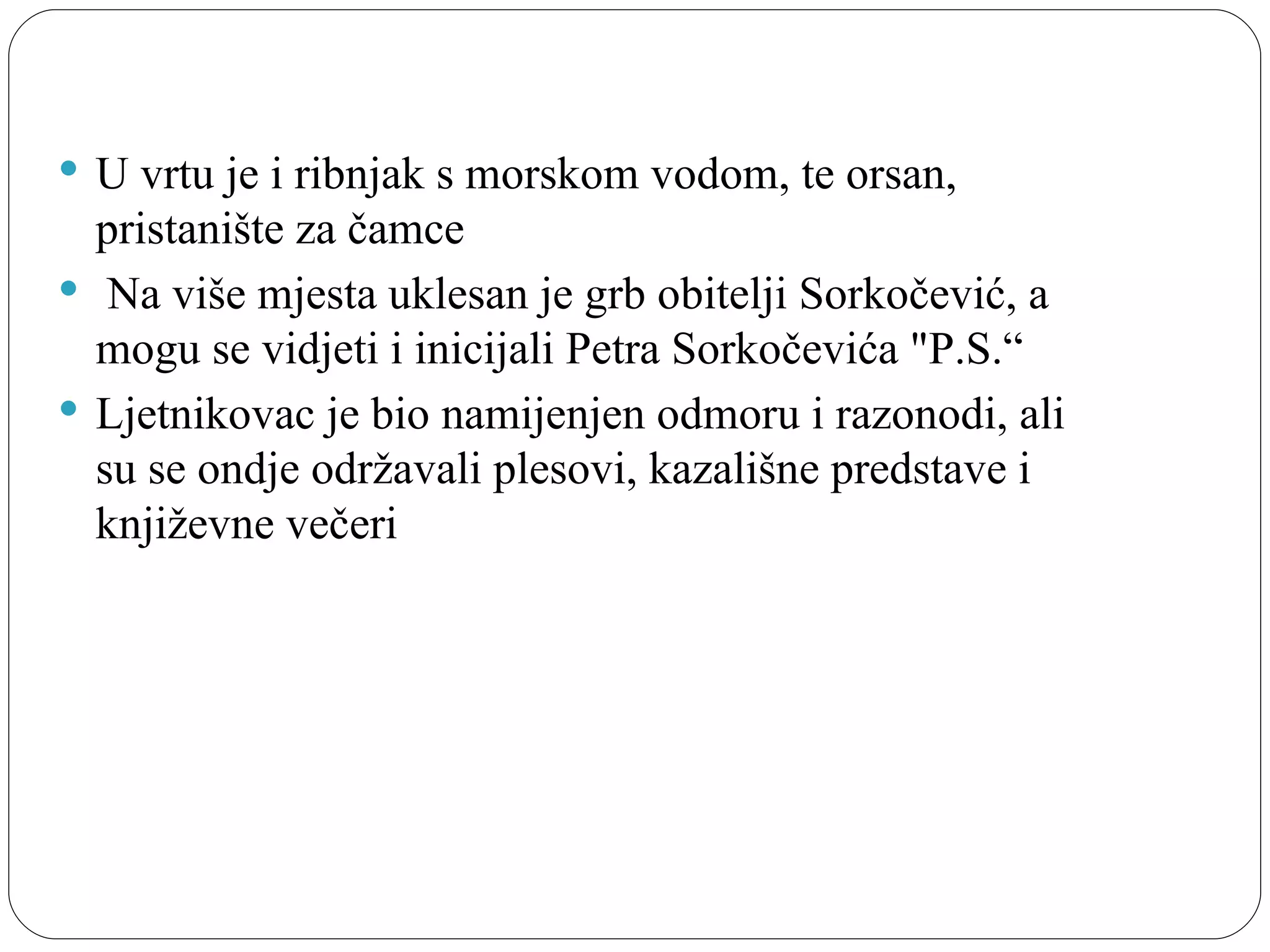  U vrtu je i ribnjak s morskom vodom, te orsan, 
  pristanište za čamce
  Na više mjesta uklesan je grb obitelji Sorkočević, a 
  mogu se vidjeti i inicijali Petra Sorkočevića "P.S.“
 Ljetnikovac je bio namijenjen odmoru i razonodi, ali 
  su se ondje održavali plesovi, kazališne predstave i 
  književne večeri
 