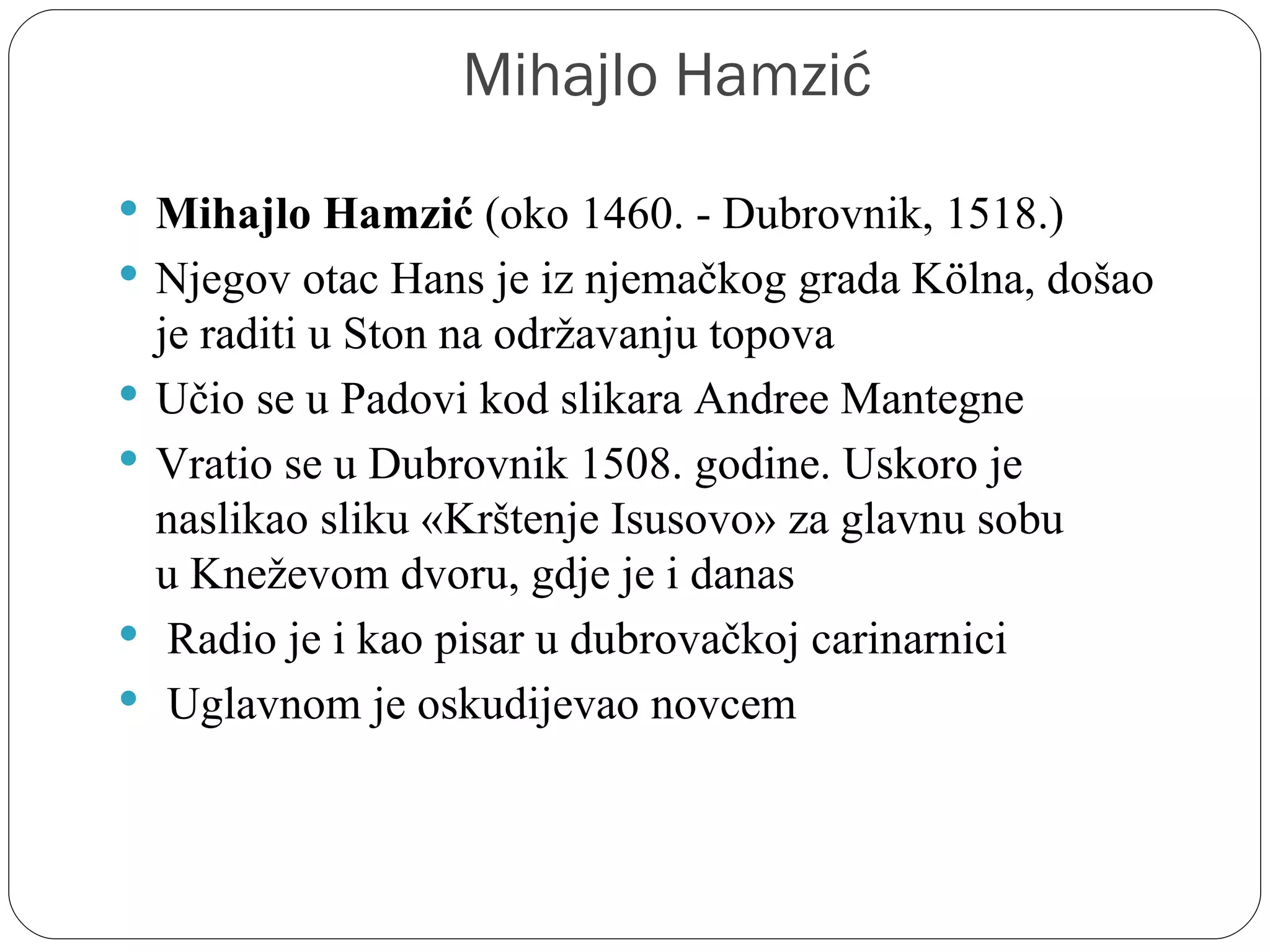 Mihajlo Hamzić
 Mihajlo Hamzić (oko 1460. - Dubrovnik, 1518.) 
 Njegov otac Hans je iz njemačkog grada Kölna, došao 
    je raditi u Ston na održavanju topova
   Učio se u Padovi kod slikara Andree Mantegne
   Vratio se u Dubrovnik 1508. godine. Uskoro je 
    naslikao sliku «Krštenje Isusovo» za glavnu sobu 
    u Kneževom dvoru, gdje je i danas
    Radio je i kao pisar u dubrovačkoj carinarnici
    Uglavnom je oskudijevao novcem
 
