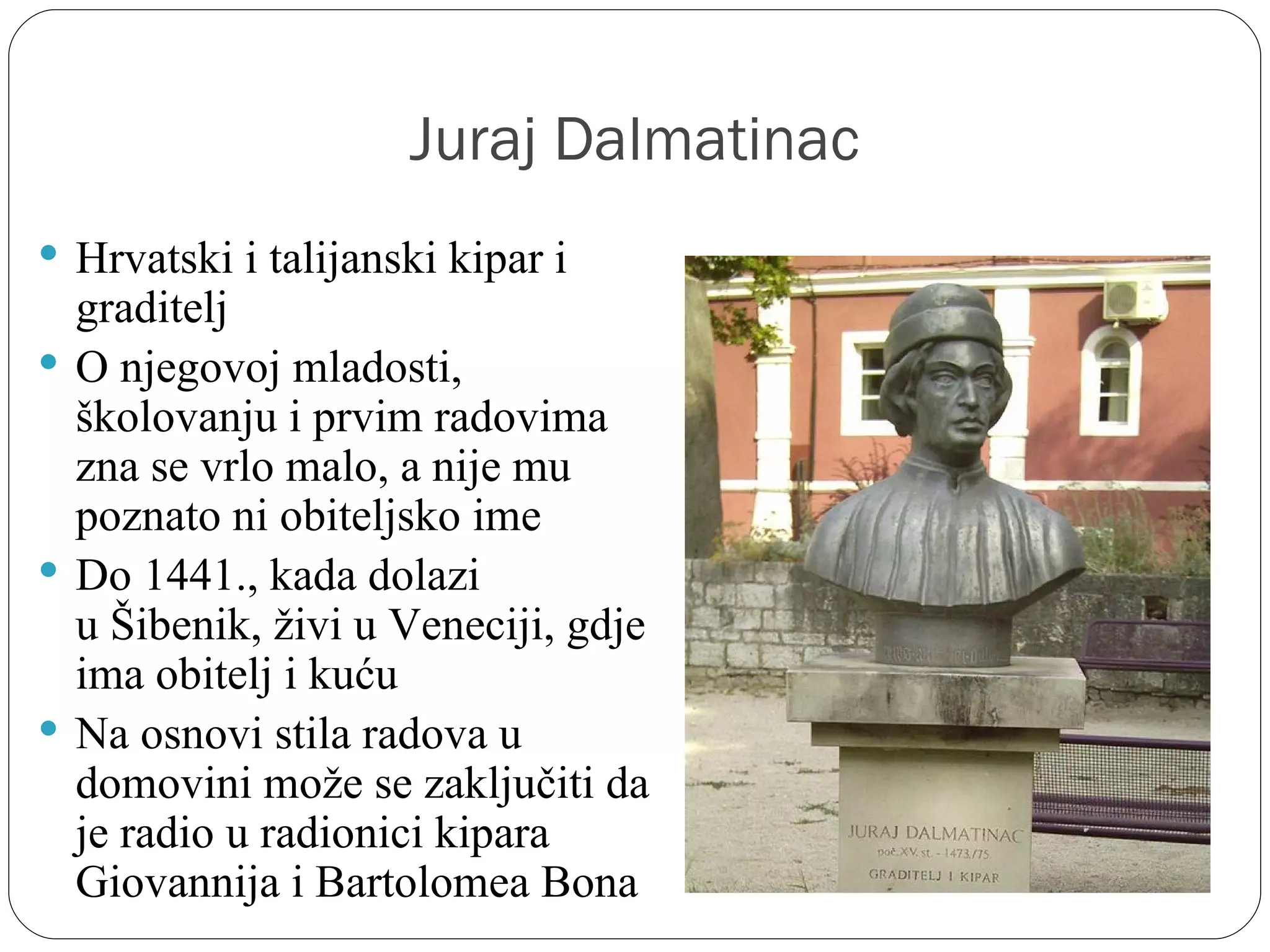 Juraj Dalmatinac
 Hrvatski i talijanski kipar i 
  graditelj
 O njegovoj mladosti, 
  školovanju i prvim radovima 
  zna se vrlo malo, a nije mu 
  poznato ni obiteljsko ime
 Do 1441., kada dolazi 
  u Šibenik, živi u Veneciji, gdje 
  ima obitelj i kuću
 Na osnovi stila radova u 
  domovini može se zaključiti da 
  je radio u radionici kipara 
  Giovannija i Bartolomea Bona
 
