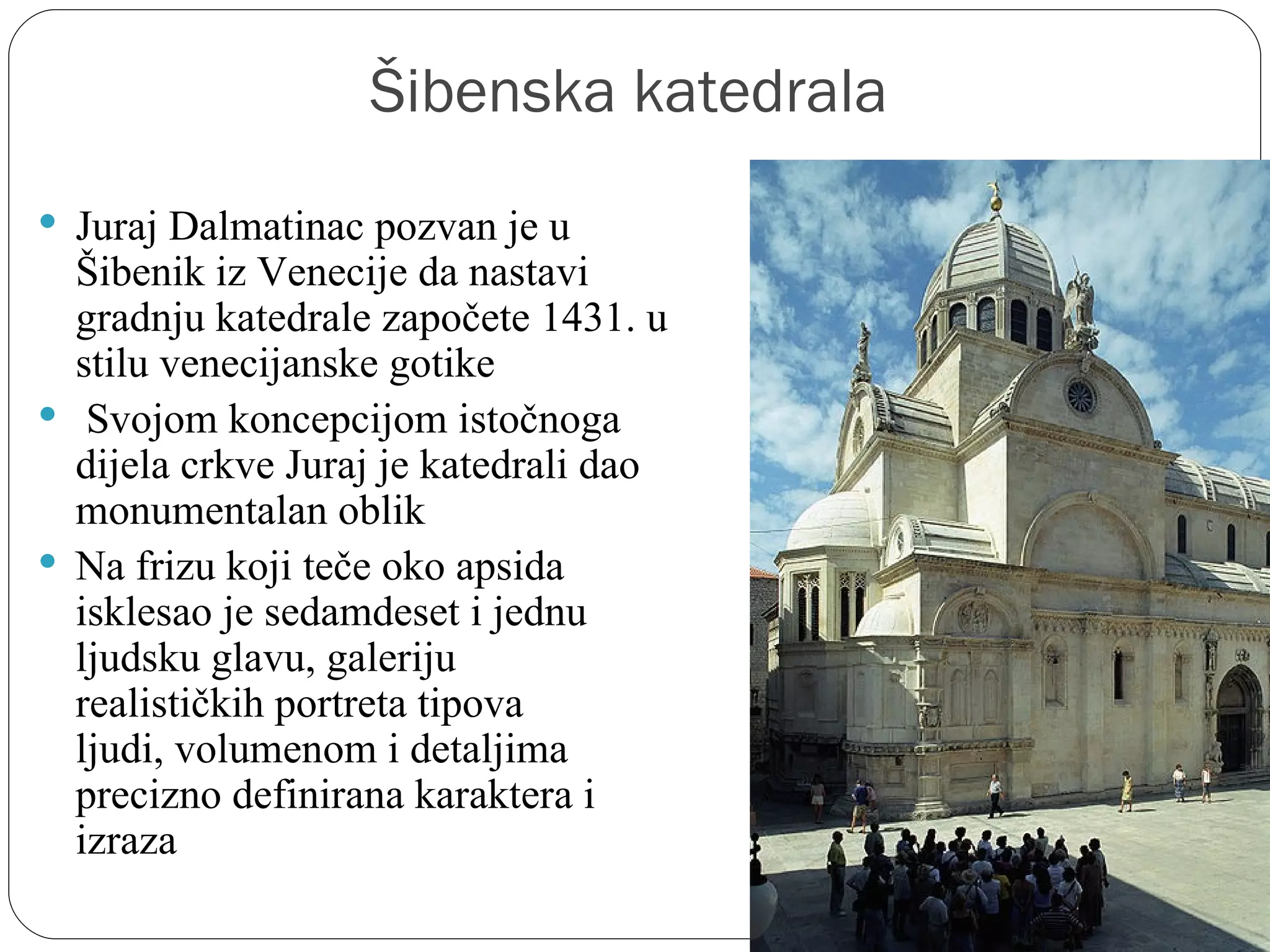 Šibenska katedrala
 Juraj Dalmatinac pozvan je u 
  Šibenik iz Venecije da nastavi 
  gradnju katedrale započete 1431. u 
  stilu venecijanske gotike
  Svojom koncepcijom istočnoga 
  dijela crkve Juraj je katedrali dao 
  monumentalan oblik
 Na frizu koji teče oko apsida 
  isklesao je sedamdeset i jednu 
  ljudsku glavu, galeriju 
  realističkih portreta tipova 
  ljudi, volumenom i detaljima 
  precizno definirana karaktera i 
  izraza
 