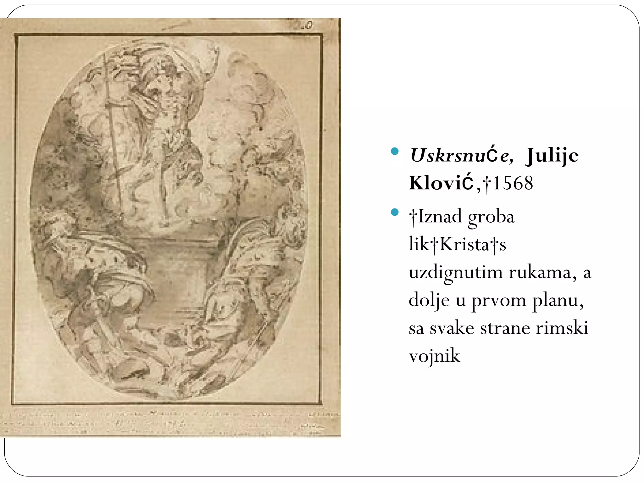  Uskrsnuć e, Julije
  Klović, 1568
  Iznad groba
  lik Krista s
  uzdignutim rukama, a
  dolje u prvom planu,
  sa svake strane rimski
  vojnik
 