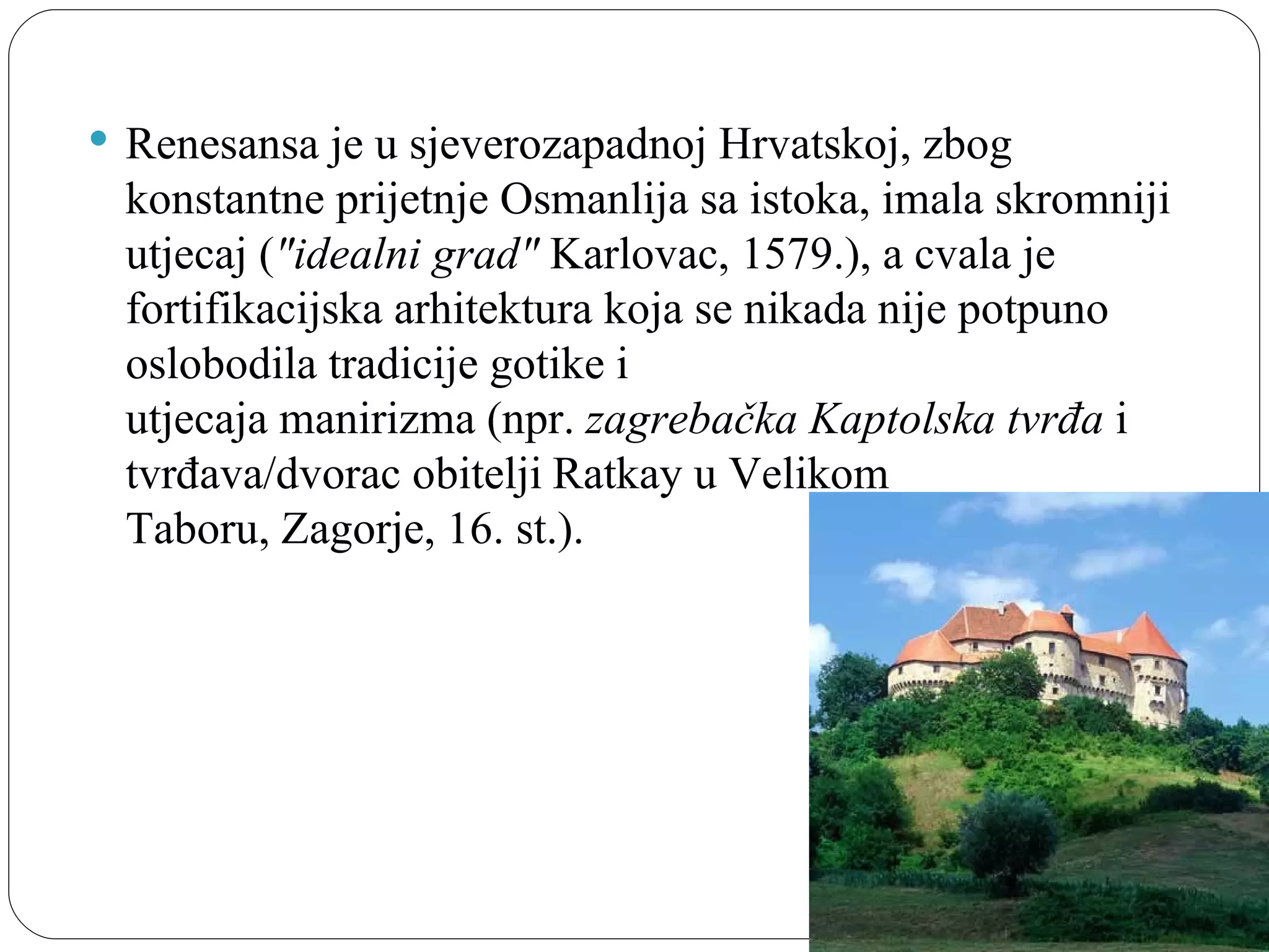  Renesansa je u sjeverozapadnoj Hrvatskoj, zbog 
 konstantne prijetnje Osmanlija sa istoka, imala skromniji 
 utjecaj ("idealni grad" Karlovac, 1579.), a cvala je 
 fortifikacijska arhitektura koja se nikada nije potpuno 
 oslobodila tradicije gotike i 
 utjecaja manirizma (npr. zagrebačka Kaptolska tvrđa i 
 tvrđava/dvorac obitelji Ratkay u Velikom 
 Taboru, Zagorje, 16. st.).
 