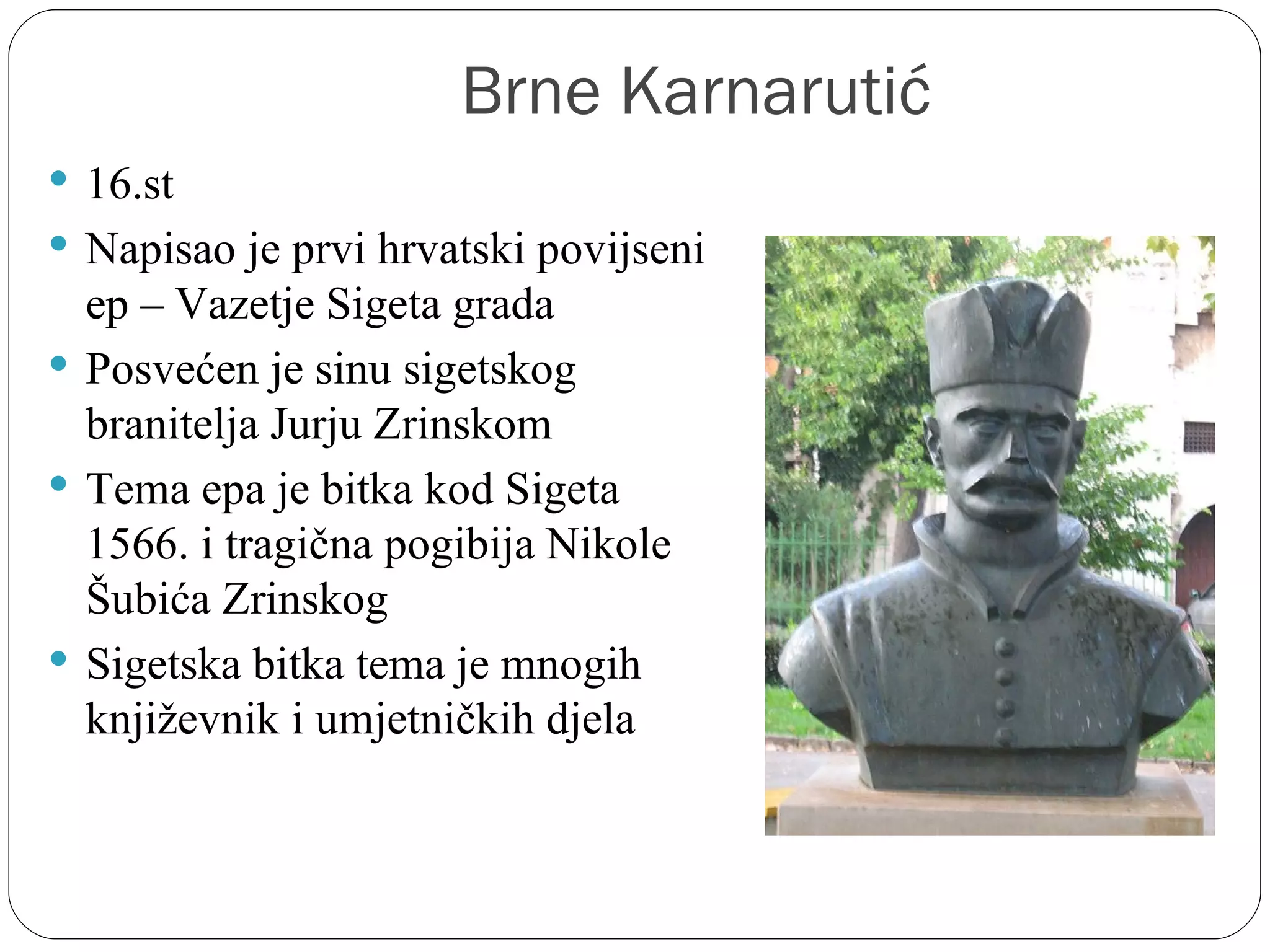 Brne Karnarutić
 16.st
 Napisao je prvi hrvatski povijseni 
  ep – Vazetje Sigeta grada
 Posvećen je sinu sigetskog 
  branitelja Jurju Zrinskom
 Tema epa je bitka kod Sigeta 
  1566. i tragična pogibija Nikole 
  Šubića Zrinskog
 Sigetska bitka tema je mnogih 
  književnik i umjetničkih djela
 